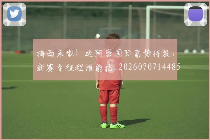 梅西来啦！迈阿密国际蓄势待发，新赛季征程谁能挡_20260707144859_20260731181908