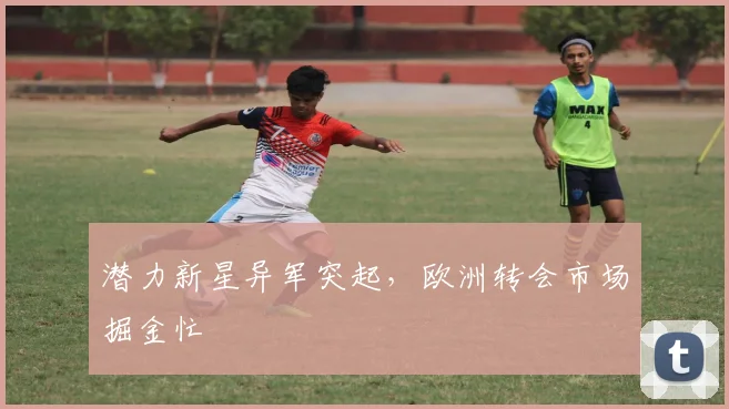 潜力新星异军突起，欧洲转会市场掘金忙