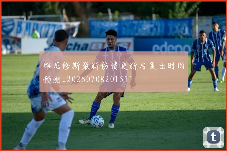 维尼修斯最新伤情更新与复出时间预测_20260708201511