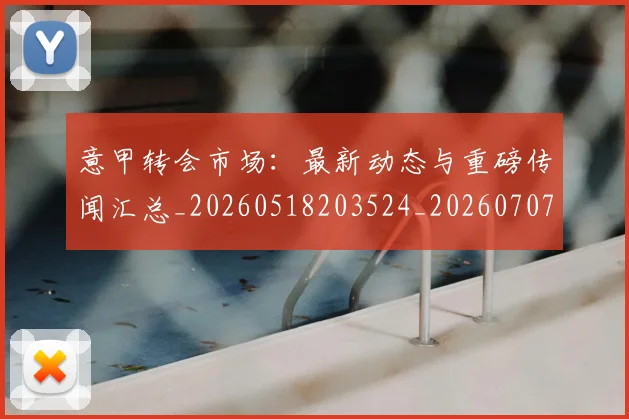 意甲转会市场：最新动态与重磅传闻汇总_20260518203524_20260707013027