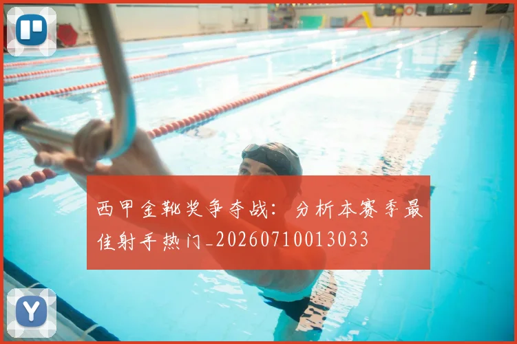 西甲金靴奖争夺战：分析本赛季最佳射手热门_20260710013033