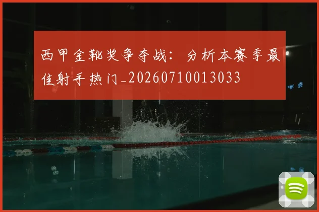 西甲金靴奖争夺战：分析本赛季最佳射手热门_20260710013033