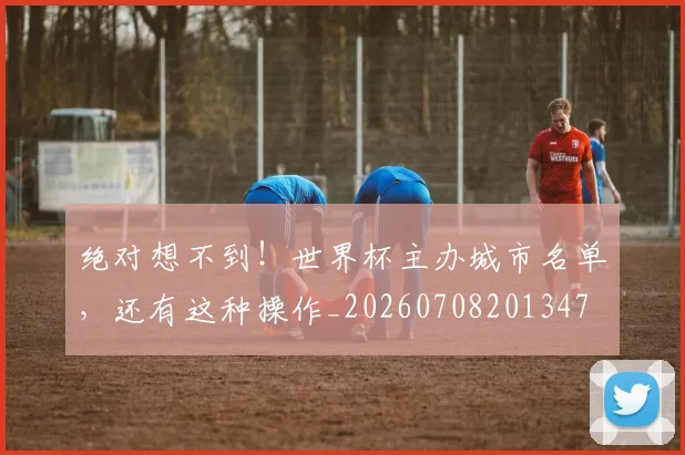 绝对想不到！世界杯主办城市名单，还有这种操作_20260708201347