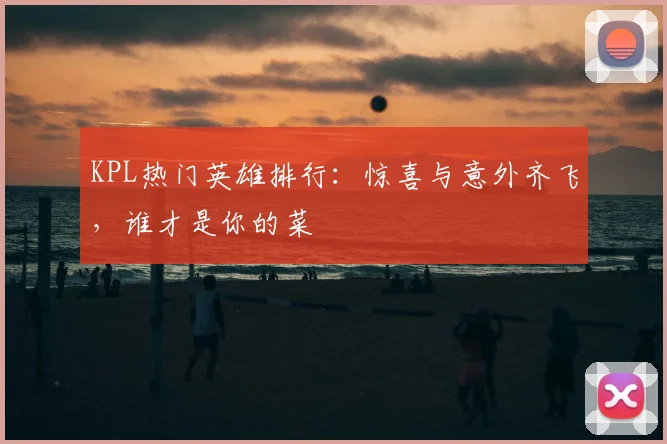 KPL热门英雄排行：惊喜与意外齐飞，谁才是你的菜