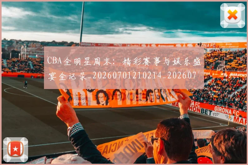 CBA全明星周末：精彩赛事与娱乐盛宴全记录_20260701210214_20260712043809