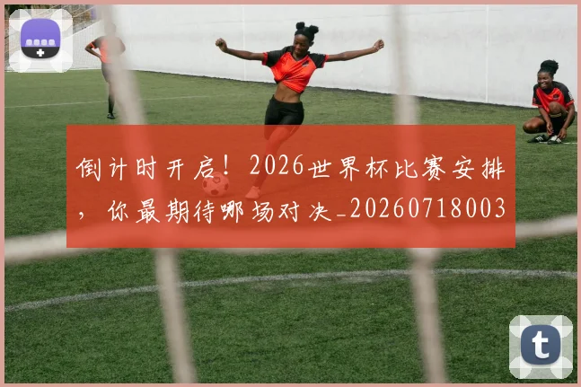倒计时开启!2026世界杯比赛安排,你最期待哪场对决_20260718003734