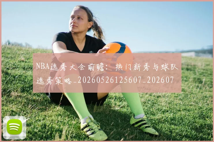 NBA选秀大会前瞻：热门新秀与球队选秀策略_20260526125607_20260714214737