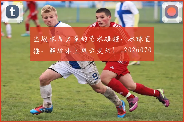 当战术与力量的艺术碰撞,冰球直播,解读冰上风云变幻!_20260704172028