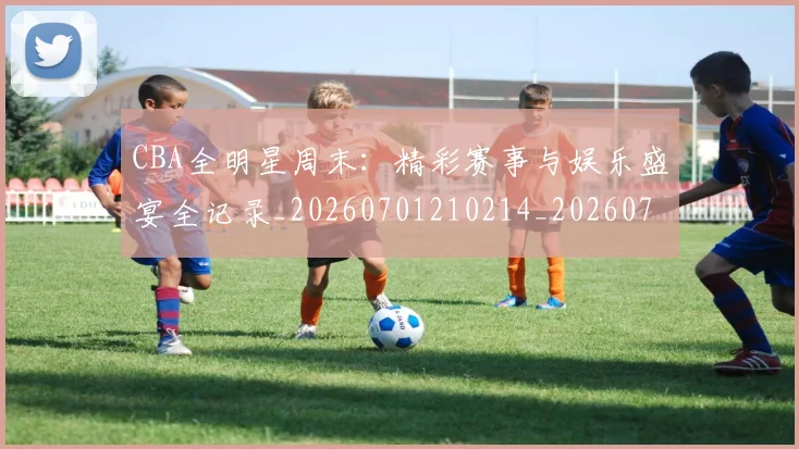 CBA全明星周末：精彩赛事与娱乐盛宴全记录_20260701210214_20260712043809