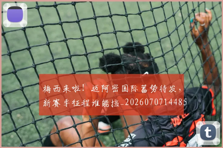 梅西来啦！迈阿密国际蓄势待发，新赛季征程谁能挡_20260707144859_20260731181908