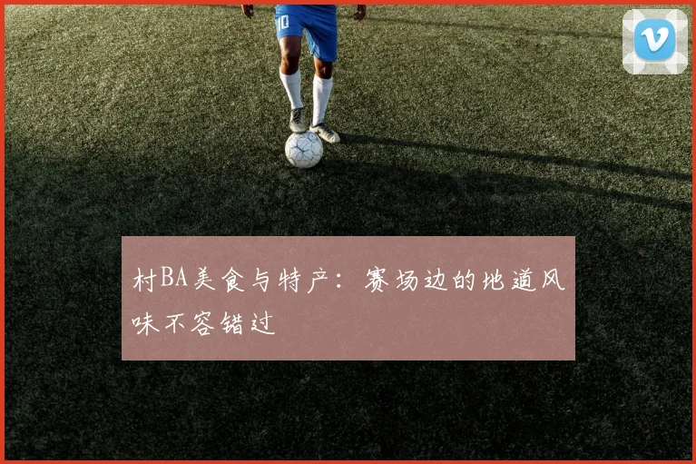 村BA美食与特产：赛场边的地道风味不容错过