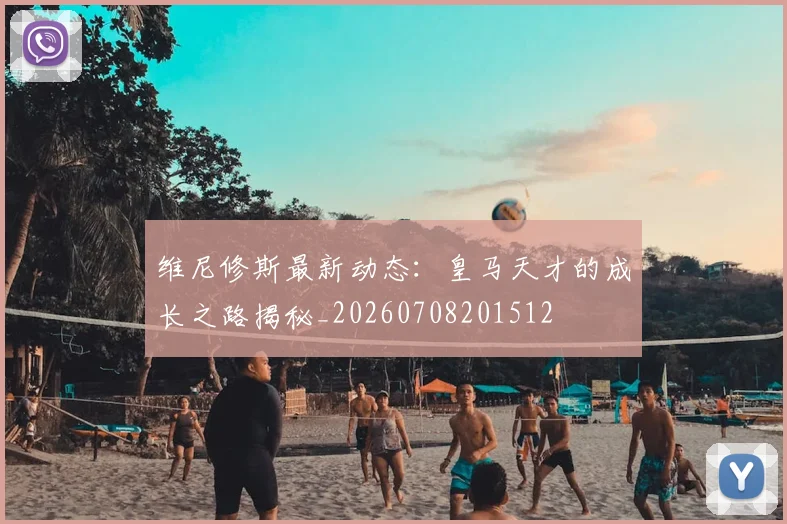 维尼修斯最新动态:皇马天才的成长之路揭秘_20260708201512