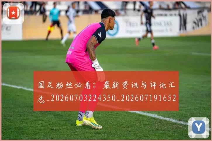 国足粉丝必看：最新资讯与评论汇总_20260703224350_20260719165224