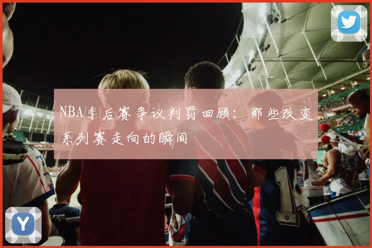 NBA季后赛争议判罚回顾：那些改变系列赛走向的瞬间