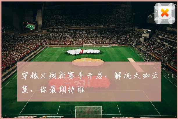 穿越火线新赛季开启,解说大咖云集,你最期待谁