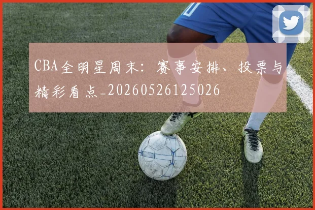 CBA全明星周末:赛事安排、投票与精彩看点_20260526125026