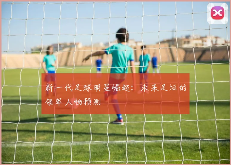 新一代足球明星崛起:未来足坛的领军人物预测