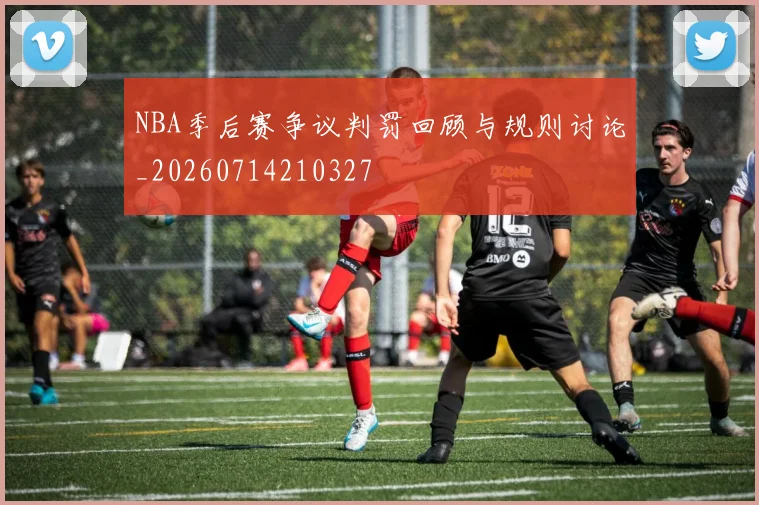 NBA季后赛争议判罚回顾与规则讨论_20260714210327