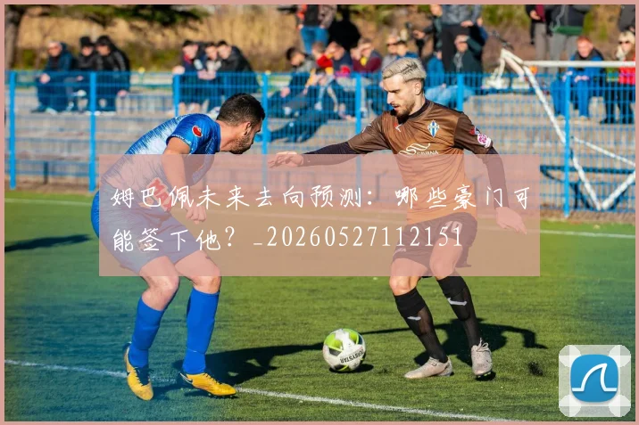 姆巴佩未来去向预测:哪些豪门可能签下他?_20260527112151