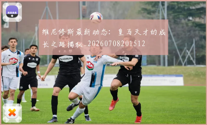 维尼修斯最新动态：皇马天才的成长之路揭秘_20260708201512