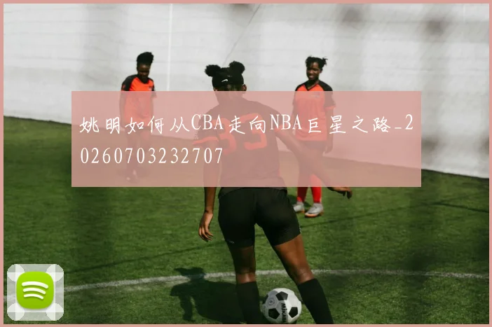 姚明如何从CBA走向NBA巨星之路_20260703232707