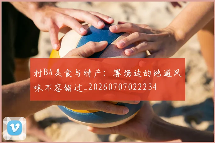 村BA美食与特产：赛场边的地道风味不容错过_20260707022234