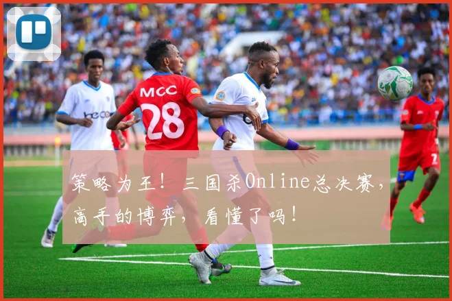策略为王!三国杀Online总决赛,高手的博弈,看懂了吗!