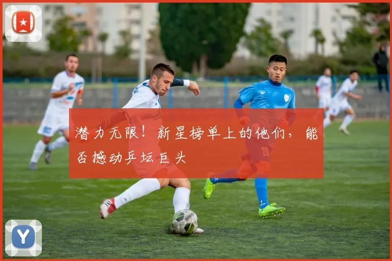 潜力无限!新星榜单上的他们,能否撼动乒坛巨头