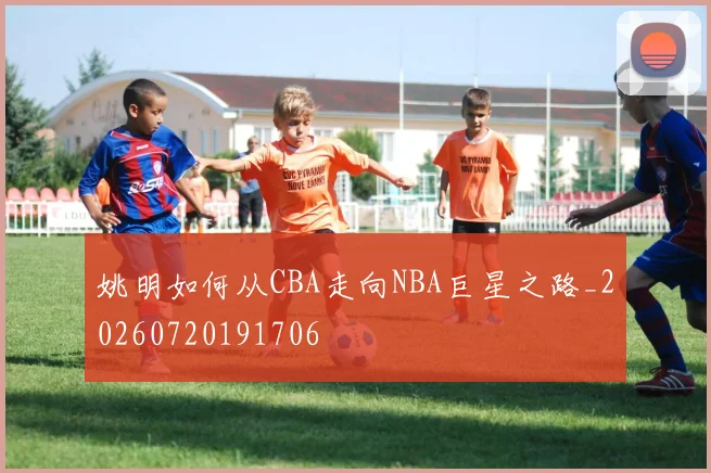 姚明如何从CBA走向NBA巨星之路_20260720191706